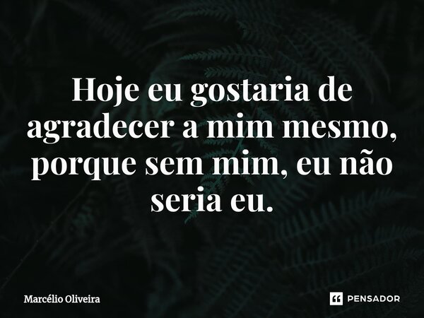 Hoje eu gostaria de agradecer a mim mesmo, porque sem mim, eu não seria eu.... Frase de Marcelio Oliveira.