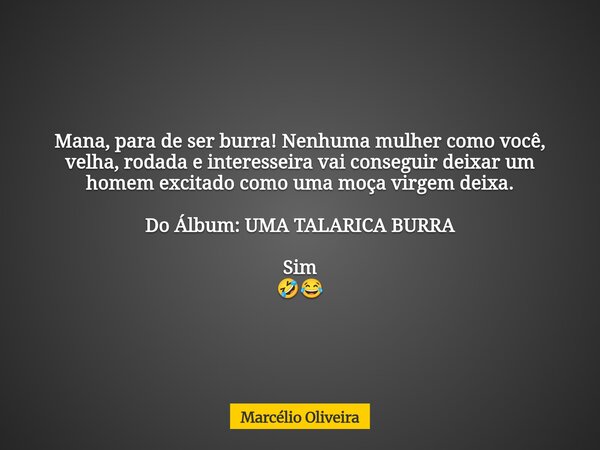 Mana, para de ser burra! Nenhuma mulher como você, velha, rodada e interesseira vai conseguir deixar um homem excitado como uma moça virgem deixa. Do Álbum: UMA... Frase de Marcélio Oliveira.