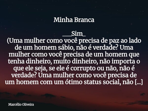 Minha Branca ___Sim_ (Uma mulher como você precisa de paz ao lado de um homem sábio, não é verdade? Uma mulher como você precisa de um homem que tenha dinheiro... Frase de Marcélio Oliveira.