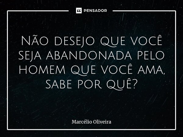 Não desejo que você seja abandonada pelo homem que você ama, sabe por quê?... Frase de Marcelio Oliveira.