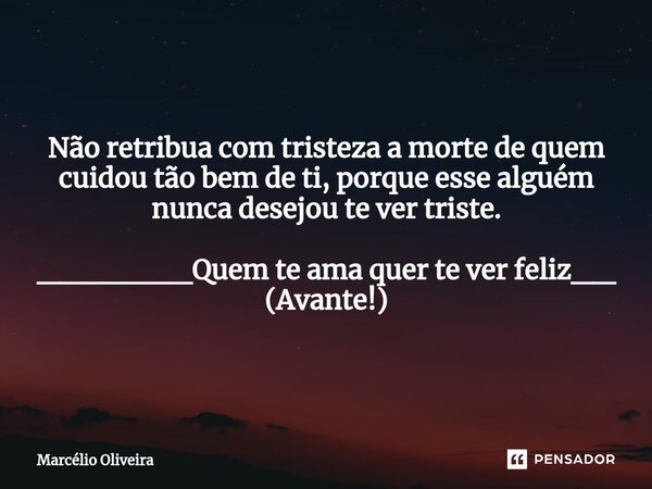 Não retribua com tristeza a morte de quem cuidou tão bem de ti, porque esse alguém nunca desejou te ver triste. _______Quem te ama quer te ver feliz__ (Avante!)... Frase de Marcelio Oliveira.