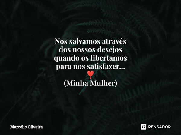 Nos salvamos através dos nossos desejos quando os libertamos para nos satisfazer... ❣️ (Minha Mulher)... Frase de Marcelio Oliveira.