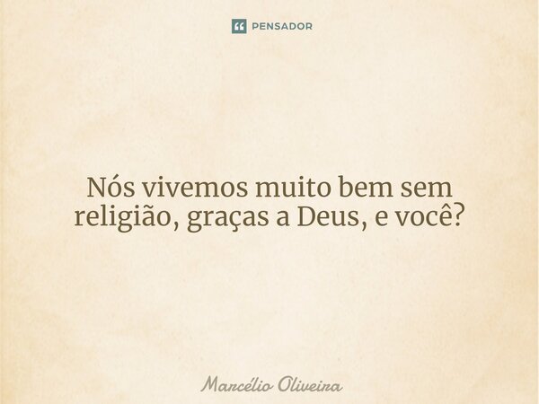 Nós vivemos muito bem sem religião, graças a Deus, e você?... Frase de Marcelio Oliveira.