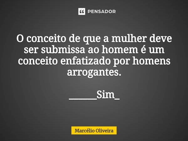 O conceito de que a mulher deve ser submissa ao homem é um conceito enfatizado por homens arrogantes. ______Sim_... Frase de Marcelio Oliveira.