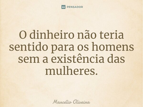 O dinheiro não teria sentido para os homens sem a existência das mulheres.... Frase de Marcelio Oliveira.