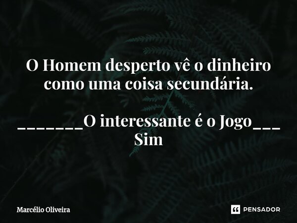 O Homem desperto vê o dinheiro como uma coisa secundária. _______O interessante é o Jogo___ Sim... Frase de Marcelio Oliveira.