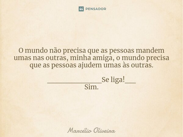 O mundo não precisa que as pessoas mandem umas nas outras, minha amiga, o mundo precisa que as pessoas ajudem umas às outras. __________Se liga!__
Sim.... Frase de Marcelio Oliveira.