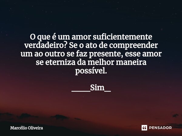 O que é um amor suficientemente verdadeiro? Se o ato de compreender um ao outro se faz presente, esse amor se eterniza da melhor maneira possível. ___Sim_... Frase de Marcelio Oliveira.