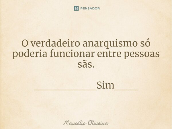 O verdadeiro anarquismo só poderia funcionar entre pessoas sãs. ________Sim___... Frase de Marcelio Oliveira.