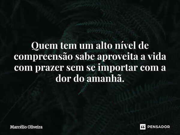 Quem tem um alto nível de compreensão sabe aproveita a vida com prazer sem se importar com a dor do amanhã.... Frase de Marcelio Oliveira.