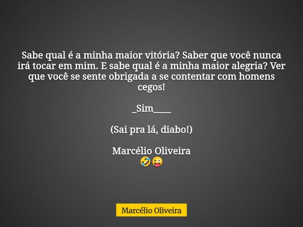 Sabe qual é a minha maior vitória? Saber que você nunca irá tocar em mim. E sabe qual é a minha maior alegria? Ver que você se sente obrigada a se contentar com... Frase de Marcélio Oliveira.