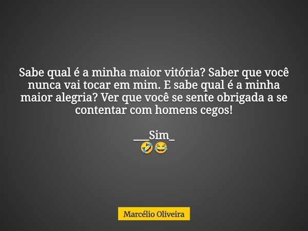 Sabe qual é a minha maior vitória? Saber que você nunca vai tocar em mim. E sabe qual é a minha maior alegria? Ver que você se sente obrigada a se ⁠contentar co... Frase de Marcélio Oliveira.