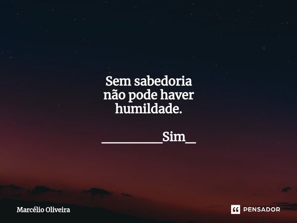 Sem sabedoria não pode haver humildade. ______Sim_... Frase de Marcelio Oliveira.