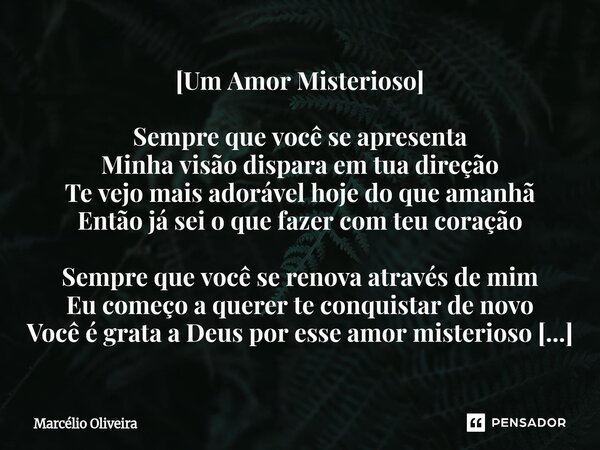 [Um Amor Misterioso] Sempre que você se apresenta Minha visão dispara em tua direção Te vejo mais adorável hoje do que amanhã Então já sei o que fazer com teu c... Frase de Marcelio Oliveira.