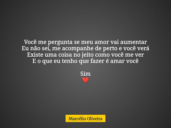 Você me pergunta se meu amor vai aumentar Eu não sei, me acompanhe de perto e você verá Existe uma coisa no jeito como você me ver E o que eu tenho que fazer é ... Frase de Marcélio Oliveira.
