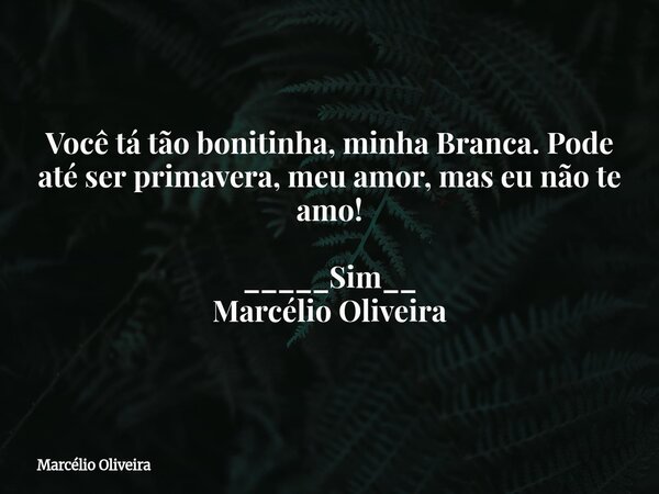 Você tá tão bonitinha, minha Branca. Pode até ser primavera, meu amor, mas eu não te amo! _____Sim__ Marcélio Oliveira... Frase de Marcélio Oliveira.