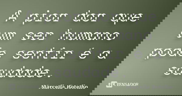 A pior dor que um ser humano pode sentir é a saudade.... Frase de Marcella Botelho.