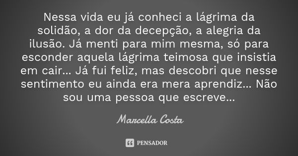 Nessa vida eu já conheci a lágrima da solidão, a dor da decepção, a alegria da ilusão. Já menti para mim mesma, só para esconder aquela lágrima teimosa que insi... Frase de Marcella Costa.