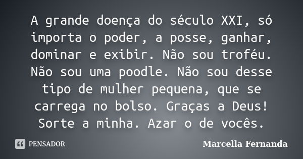 A grande doença do século XXI, só importa o poder, a posse, ganhar, dominar e exibir. Não sou troféu. Não sou uma poodle. Não sou desse tipo de mulher pequena, ... Frase de Marcella Fernanda.