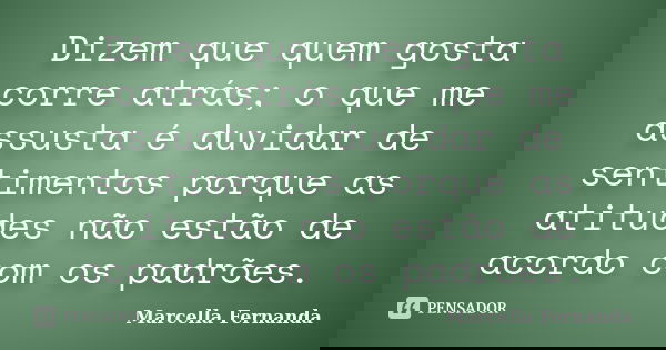 Dizem que quem gosta corre atrás; o que me assusta é duvidar de sentimentos porque as atitudes não estão de acordo com os padrões.... Frase de Marcella Fernanda.
