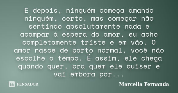 E depois, ninguém começa amando ninguém, certo, mas começar não sentindo absolutamente nada e acampar à espera do amor, eu acho completamente triste e em vão. O... Frase de Marcella Fernanda.