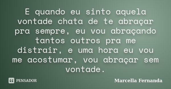 E quando eu sinto aquela vontade chata de te abraçar pra sempre, eu vou abraçando tantos outros pra me distrair, e uma hora eu vou me acostumar, vou abraçar sem... Frase de Marcella Fernanda.