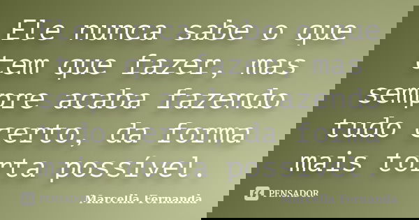 Ele nunca sabe o que tem que fazer, mas sempre acaba fazendo tudo certo, da forma mais torta possível.... Frase de Marcella Fernanda.