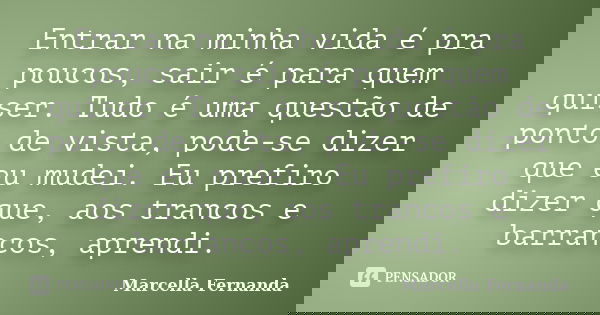 Entrar na minha vida é pra poucos, sair é para quem quiser. Tudo é uma questão de ponto de vista, pode-se dizer que eu mudei. Eu prefiro dizer que, aos trancos ... Frase de Marcella Fernanda.