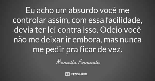 Eu acho um absurdo você me controlar assim, com essa facilidade, devia ter lei contra isso. Odeio você não me deixar ir embora, mas nunca me pedir pra ficar de ... Frase de Marcella Fernanda.