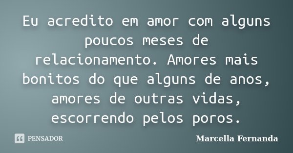 Eu acredito em amor com alguns poucos meses de relacionamento. Amores mais bonitos do que alguns de anos, amores de outras vidas, escorrendo pelos poros.... Frase de Marcella Fernanda.