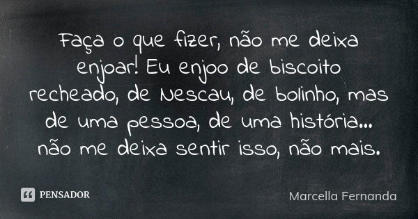 Faça o que fizer, não me deixa enjoar! Eu enjoo de biscoito recheado, de Nescau, de bolinho, mas de uma pessoa, de uma história... não me deixa sentir isso, não... Frase de Marcella Fernanda.