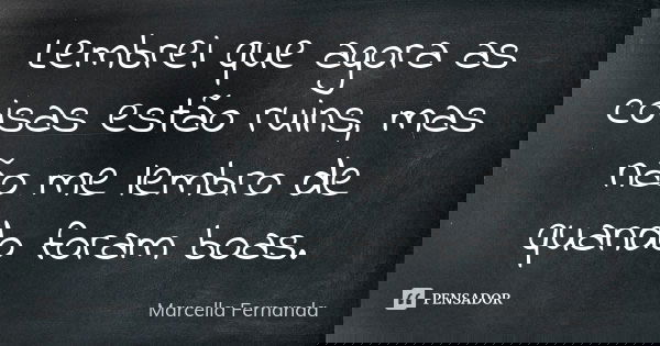Lembrei que agora as coisas estão ruins, mas não me lembro de quando foram boas.... Frase de Marcella Fernanda.
