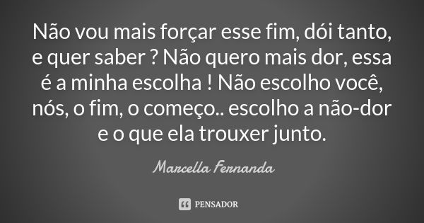 Não vou mais forçar esse fim, dói tanto, e quer saber ? Não quero mais dor, essa é a minha escolha ! Não escolho você, nós, o fim, o começo.. escolho a não-dor ... Frase de Marcella Fernanda.