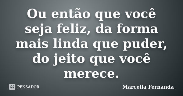 Ou então que você seja feliz, da forma mais linda que puder, do jeito que você merece.... Frase de Marcella Fernanda.