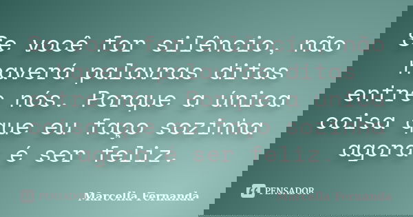 Se você for silêncio, não haverá palavras ditas entre nós. Porque a única coisa que eu faço sozinha agora é ser feliz.... Frase de Marcella Fernanda.