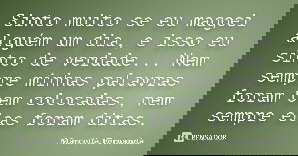 Sinto muito se eu magoei alguém um dia, e isso eu sinto de verdade... Nem sempre minhas palavras foram bem colocadas, nem sempre elas foram ditas.... Frase de Marcella Fernanda.
