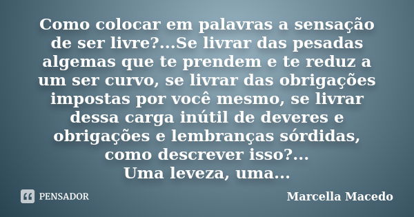 Como colocar em palavras a sensação de ser livre?...Se livrar das pesadas algemas que te prendem e te reduz a um ser curvo, se livrar das obrigações impostas po... Frase de Marcella Macedo.