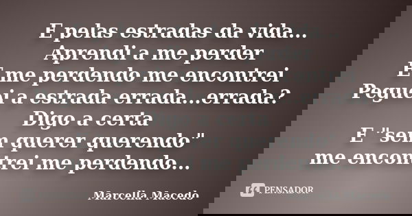 E pelas estradas da vida... Aprendi a me perder E me perdendo me encontrei Peguei a estrada errada...errada? Digo a certa E "sem querer querendo" me e... Frase de Marcella Macedo.