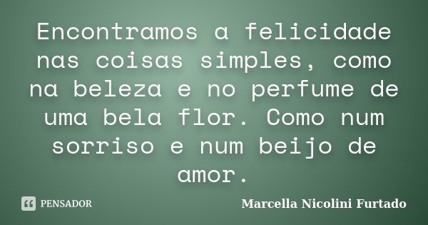 Encontramos a felicidade nas coisas simples, como na beleza e no perfume de uma bela flor. Como num sorriso e num beijo de amor.... Frase de Marcella Nicolini Furtado.