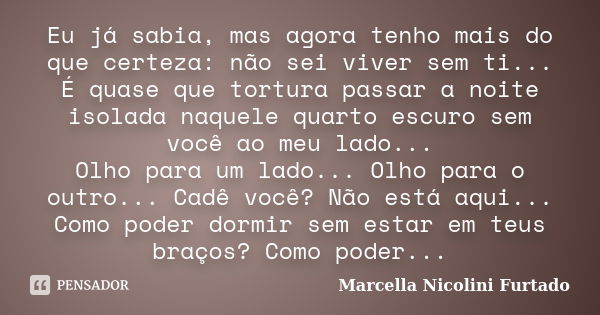 Eu já sabia, mas agora tenho mais do que certeza: não sei viver sem ti... É quase que tortura passar a noite isolada naquele quarto escuro sem você ao meu lado.... Frase de Marcella Nicolini Furtado.