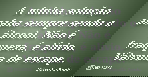 A minha solução acaba sempre sendo o álcool. Não é fraqueza, é alívio. Válvula de escape.... Frase de Marcella Prado.