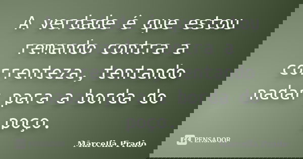 A verdade é que estou remando contra a correnteza, tentando nadar para a borda do poço.... Frase de Marcella Prado.