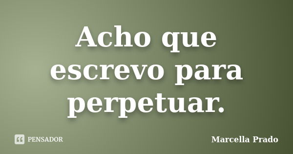 Acho que escrevo para perpetuar.... Frase de Marcella Prado.