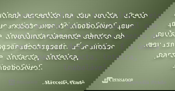 Ainda acredito na tua volta. Creio que existe uma fé inabalável que pulsa involuntariamente dentro do meu coração destroçado. É a única parte intacta, inteira, ... Frase de Marcella Prado.