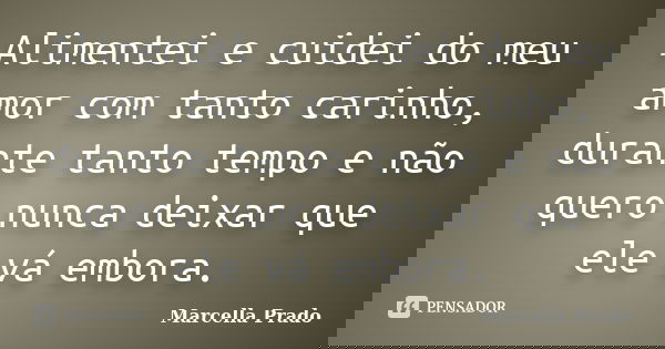 Alimentei e cuidei do meu amor com tanto carinho, durante tanto tempo e não quero nunca deixar que ele vá embora.... Frase de Marcella Prado.