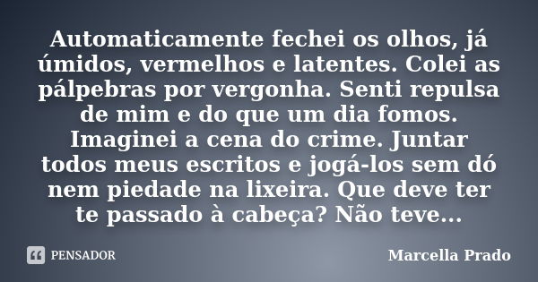 Automaticamente fechei os olhos, já úmidos, vermelhos e latentes. Colei as pálpebras por vergonha. Senti repulsa de mim e do que um dia fomos. Imaginei a cena d... Frase de Marcella Prado.