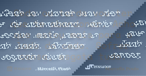 Cedo ou tarde vou ter que te abandonar. Acho que estou mais para o lado do cedo. Sofrer cansa, esgota tudo.... Frase de Marcella Prado.