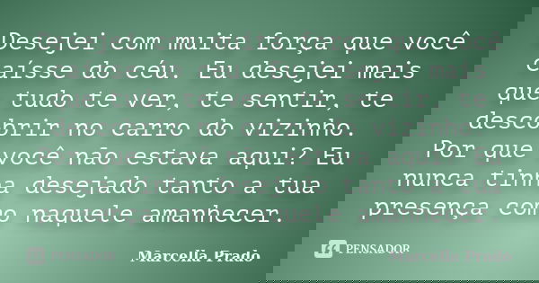 Desejei com muita força que você caísse do céu. Eu desejei mais que tudo te ver, te sentir, te descobrir no carro do vizinho. Por que você não estava aqui? Eu n... Frase de Marcella Prado.