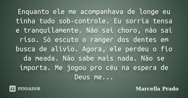 Enquanto ele me acompanhava de longe eu tinha tudo sob-controle. Eu sorria tensa e tranquilamente. Não saí choro, não saí riso. Só escuto o ranger dos dentes em... Frase de Marcella Prado.