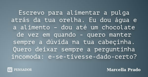 Escrevo para alimentar a pulga atrás da tua orelha. Eu dou água e a alimento – dou até um chocolate de vez em quando - quero manter sempre a dúvida na tua cabeç... Frase de Marcella Prado.